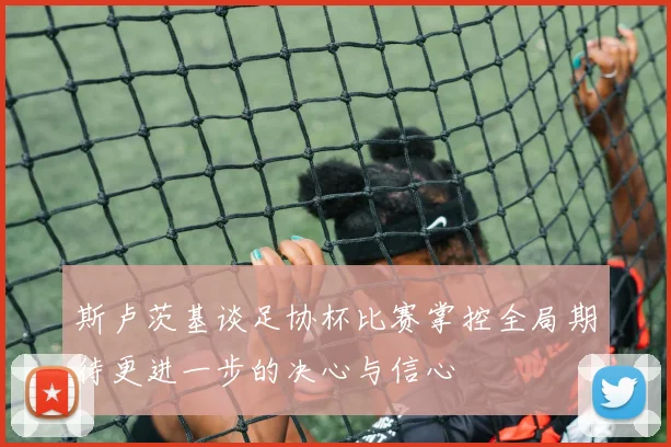 斯卢茨基谈足协杯比赛掌控全局期待更进一步的决心与信心