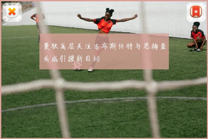 曼联高层关注吉布斯怀特与恩梅查或成引援新目标