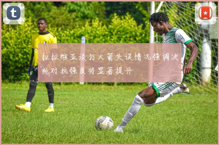 拉拉维亚谈打火箭失误情况强调次轮对抗强度将显著提升