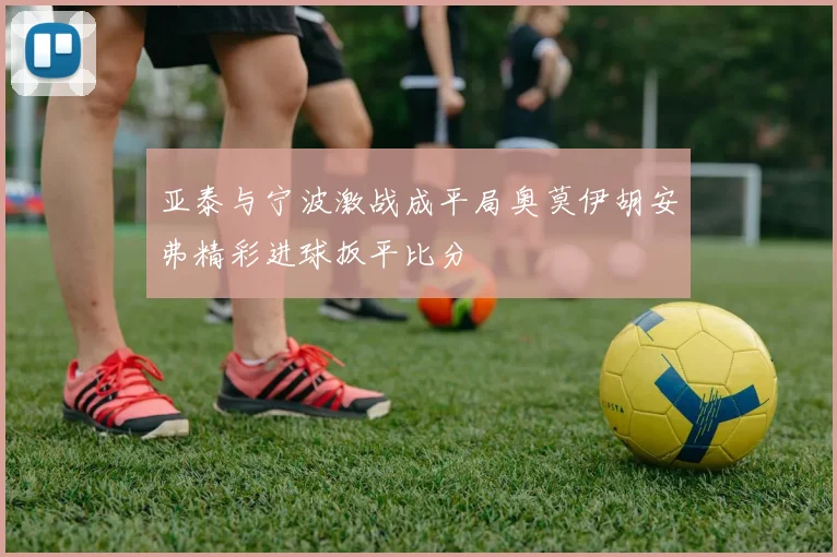 亚泰与宁波激战成平局奥莫伊胡安弗精彩进球扳平比分