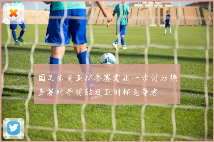 国足东南亚杯参赛需进一步讨论热身赛对手将贴近亚洲杯竞争者