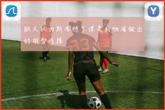 欧文认为斯洛特下课是利物浦做出的明智选择