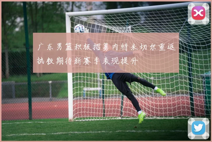 广东男篮积极招募内特米切尔重返执教期待新赛季表现提升