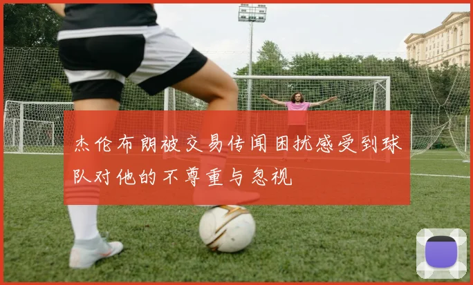杰伦布朗被交易传闻困扰感受到球队对他的不尊重与忽视
