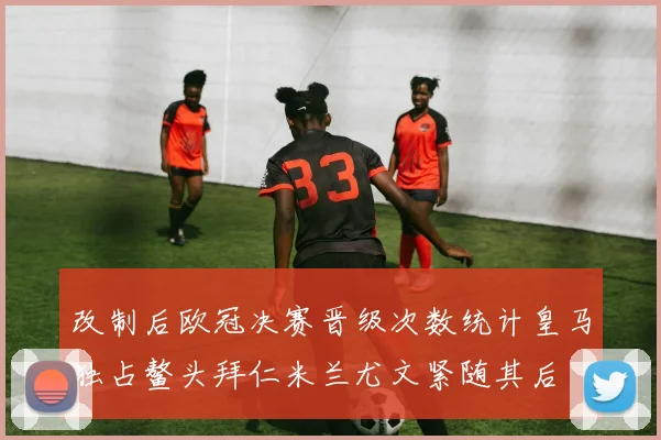 改制后欧冠决赛晋级次数统计皇马独占鳌头拜仁米兰尤文紧随其后