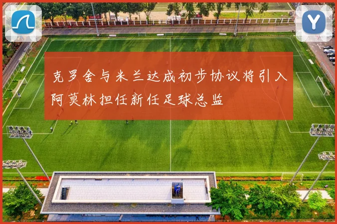 克罗舍与米兰达成初步协议将引入阿莫林担任新任足球总监