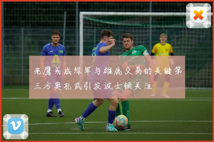老鹰或成绿军与雄鹿交易的关键第三方奥孔武引发波士顿关注