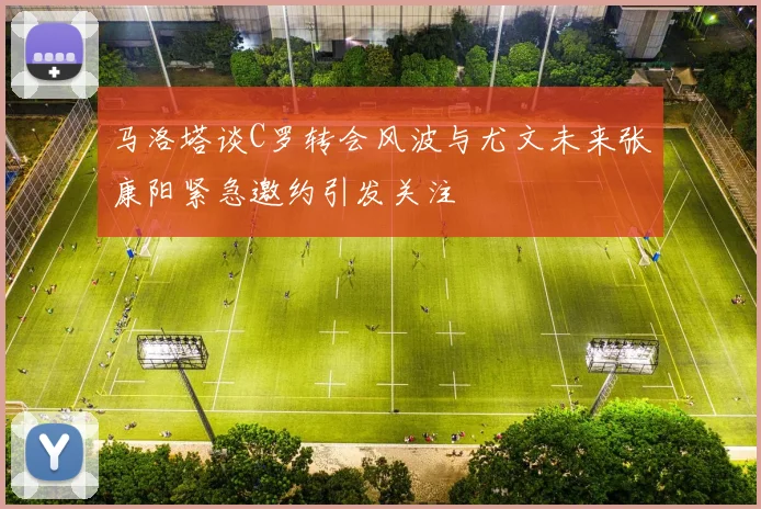 马洛塔谈C罗转会风波与尤文未来张康阳紧急邀约引发关注
