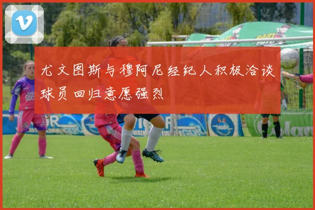 尤文图斯与穆阿尼经纪人积极洽谈球员回归意愿强烈