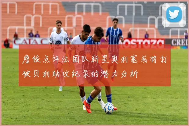 詹俊点评法国队新星奥利塞或将打破贝利助攻纪录的潜力分析