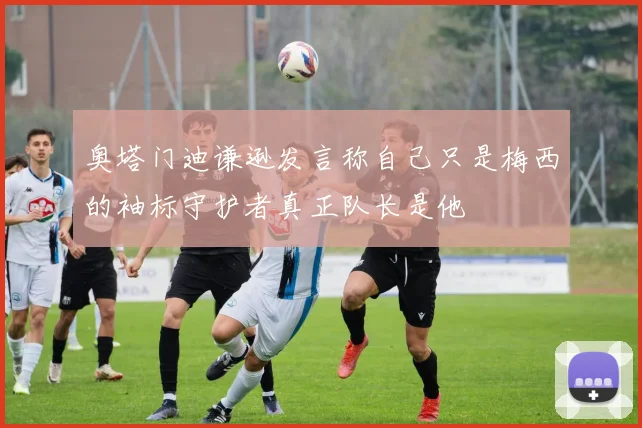 奥塔门迪谦逊发言称自己只是梅西的袖标守护者真正队长是他